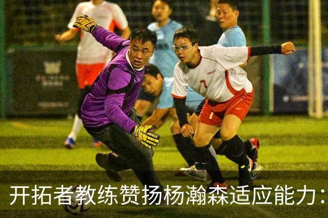 开拓者教练赞扬杨瀚森适应能力：比赛节奏在他眼中逐渐放慢
